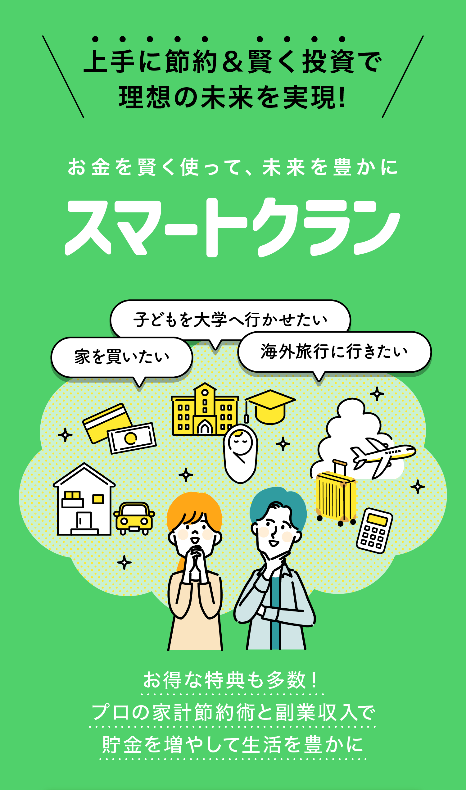 上手に節約＆賢く投資で
理想の未来を実現!

お金を賢く使って、未来を豊かに
スマートクラン

子どもを大学へ行かせたい
家を買いたい
海外旅行に行きたい

お得な特典も多数！
プロの家計節約術と副業収入で
貯金を増やして生活を豊かに
今すぐFPによる無料の診断を受ける
