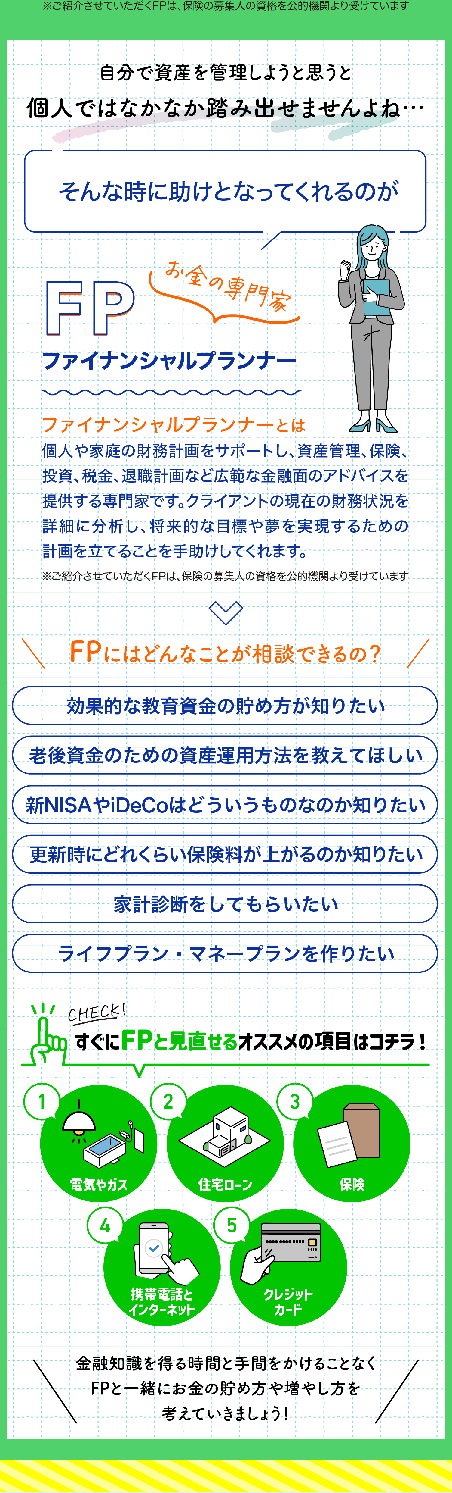 自分で資産を管理しようと思うと
個人ではなかなか踏み出せませんよね…

そんな時に助けとなってくれるのが

お金の専門家
FPファイナンシャルプランナー
ファイナンシャルプランナーとは
個人や家庭の財務計画をサポートし、資産管理、保険、投資、税金、退職計画など広範な金融面のアドバイスを提供する専門家です。クライアントの現在の財務状況を詳細に分析し、将来的な目標や夢を実現するための計画を立てることを手助けしてくれます。

FPにはどんなことが相談できるの？
効果的な教育資金の貯め方が知りたい
老後資金のための資産運用方法を教えてほしい
新NISAやiDeCoはどういうものなのか知りたい
更新時にどれくらい保険料が上がるのか知りたい
家計診断をしてもらいたい
ライフプラン・マネープランを作りたい
効果的な教育資金の貯め方が知りたい

すぐにFPと見直せるオススメの項目はコチラ！
電気やガス
住宅ローン
保険
携帯電話とインターネット
クレジットカード

金融知識を得る時間と手間をかけることなく
FPと一緒にお金の貯め方や増やし方を
考えていきましょう！

さらに特典
登録料無料なのにこのスマートクランを
友達や知人紹介するだけで

Amazonギフト券
2,000円分
プレゼント！

今すぐ
スマートクランを
始めよう！

?-
今すぐFPによる無料の診断を受ける
